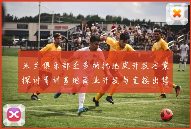 米兰俱乐部圣多纳托地皮开发方案探讨青训基地商业开发与直接出售的利弊分析