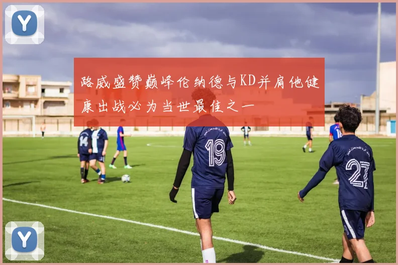 路威盛赞巅峰伦纳德与KD并肩他健康出战必为当世最佳之一