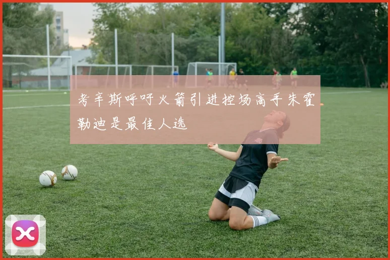 考辛斯呼吁火箭引进控场高手朱霍勒迪是最佳人选
