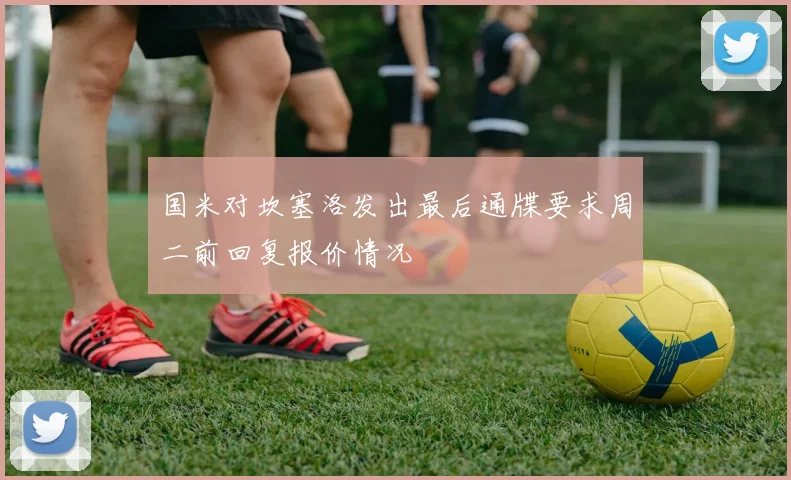 国米对坎塞洛发出最后通牒要求周二前回复报价情况