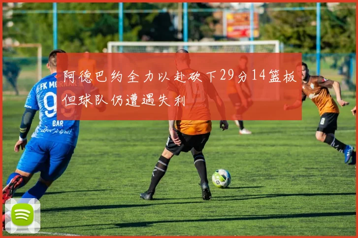 阿德巴约全力以赴砍下29分14篮板但球队仍遭遇失利