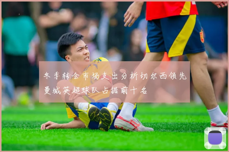 冬季转会市场支出分析切尔西领先曼城英超球队占据前十名