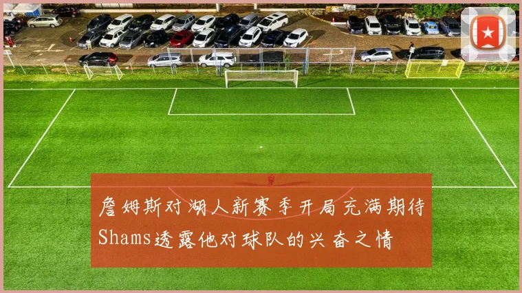 詹姆斯对湖人新赛季开局充满期待Shams透露他对球队的兴奋之情