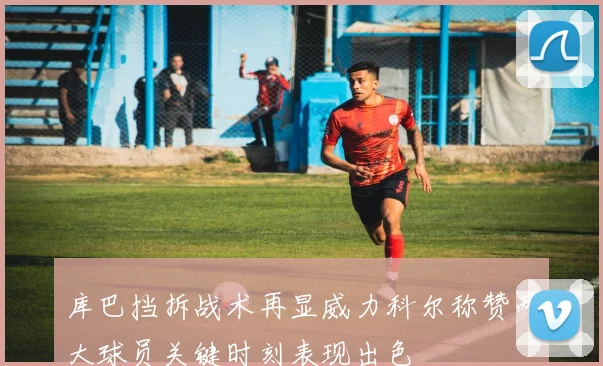 库巴挡拆战术再显威力科尔称赞两大球员关键时刻表现出色