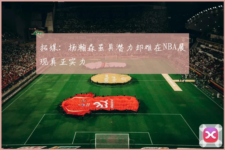 拓媒：杨瀚森虽具潜力却难在NBA展现真正实力
