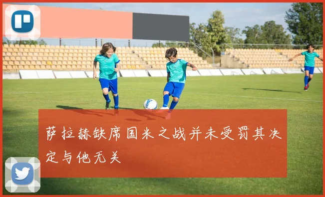 萨拉赫缺席国米之战并未受罚其决定与他无关