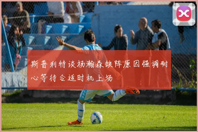 斯普利特谈杨瀚森缺阵原因强调耐心等待合适时机上场