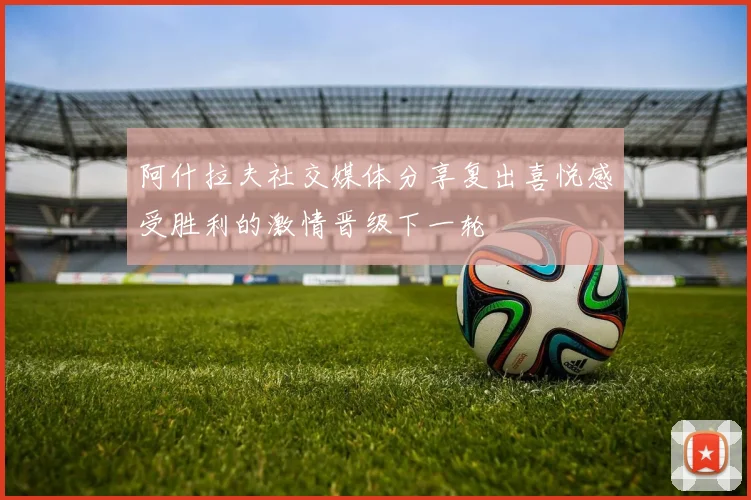 阿什拉夫社交媒体分享复出喜悦感受胜利的激情晋级下一轮