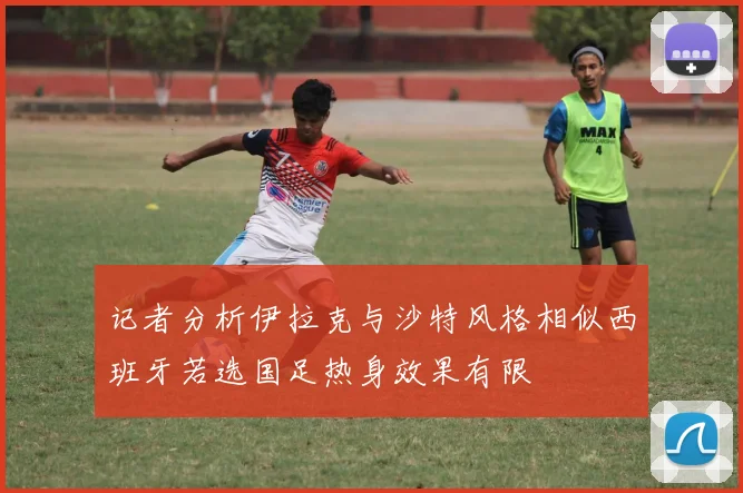 记者分析伊拉克与沙特风格相似西班牙若选国足热身效果有限