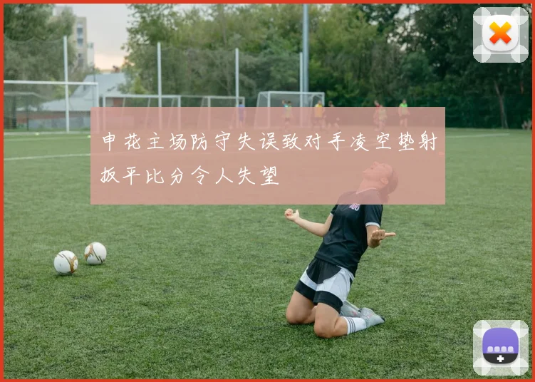 申花主场防守失误致对手凌空垫射扳平比分令人失望