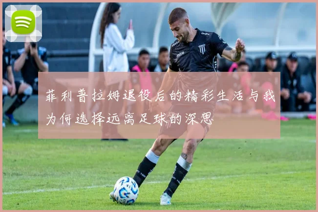 菲利普拉姆退役后的精彩生活与我为何选择远离足球的深思