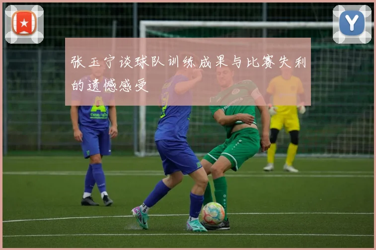 张玉宁谈球队训练成果与比赛失利的遗憾感受