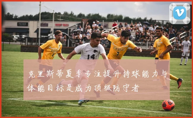 克里斯蒂夏季专注提升持球能力与体能目标是成为顶级防守者