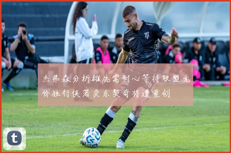 杰弗森分析雄鹿需耐心等待联盟竞价独行侠若卖东契奇将遭重创