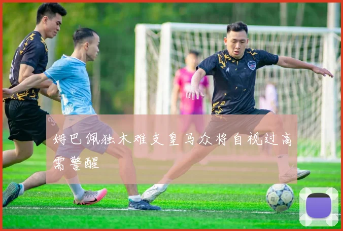 姆巴佩独木难支皇马众将自视过高需警醒