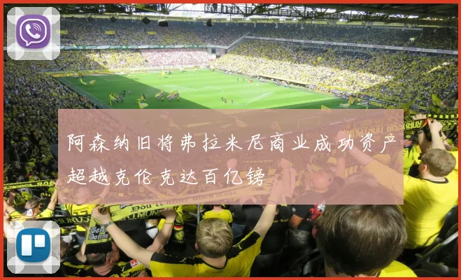 阿森纳旧将弗拉米尼商业成功资产超越克伦克达百亿镑