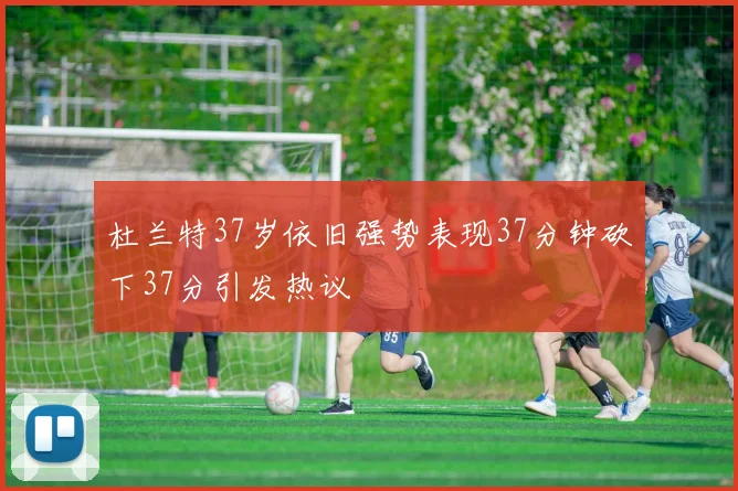杜兰特37岁依旧强势表现37分钟砍下37分引发热议