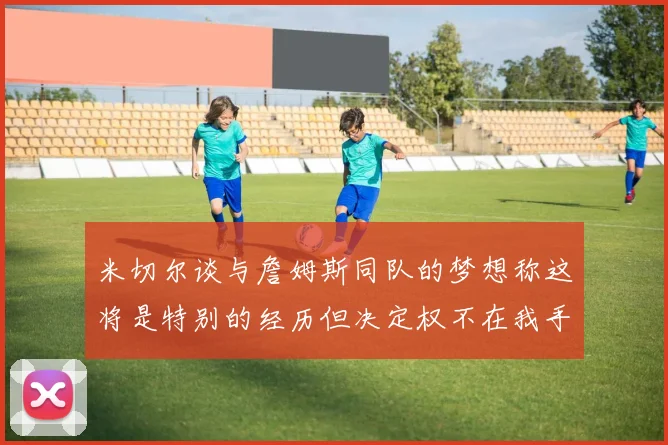 米切尔谈与詹姆斯同队的梦想称这将是特别的经历但决定权不在我手中