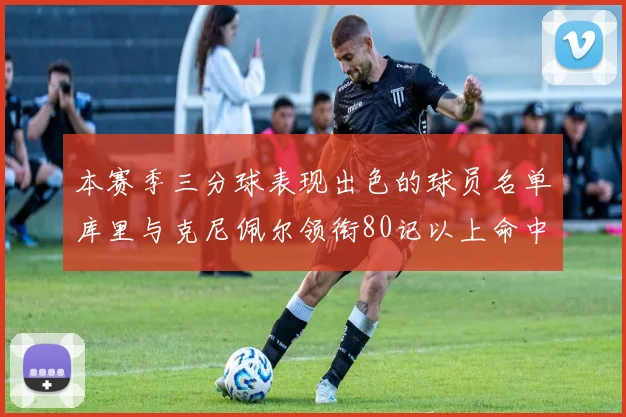 本赛季三分球表现出色的球员名单库里与克尼佩尔领衔80记以上命中率超40