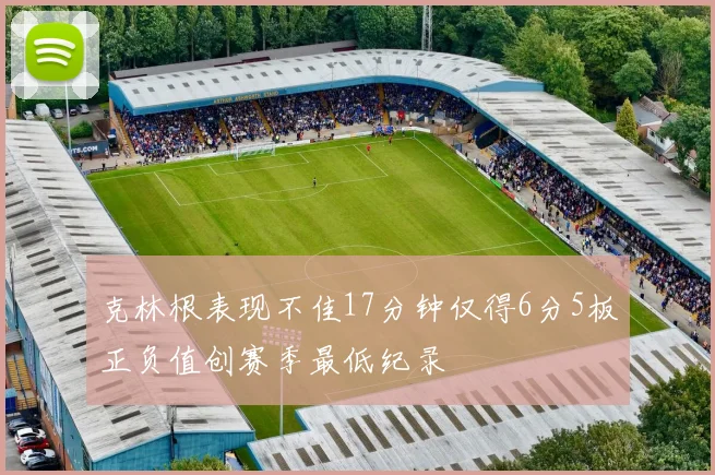 克林根表现不佳17分钟仅得6分5板正负值创赛季最低纪录