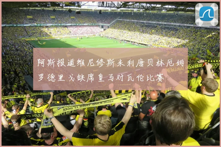 阿斯报道维尼修斯米利唐贝林厄姆罗德里戈缺席皇马对瓦伦比赛