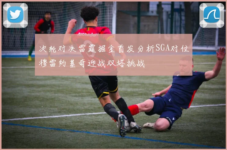 次轮对决雷霆掘金首发分析SGA对位穆雷约基奇迎战双塔挑战