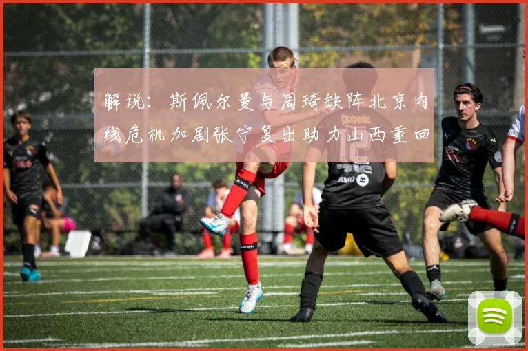 解说：斯佩尔曼与周琦缺阵北京内线危机加剧张宁复出助力山西重回正轨