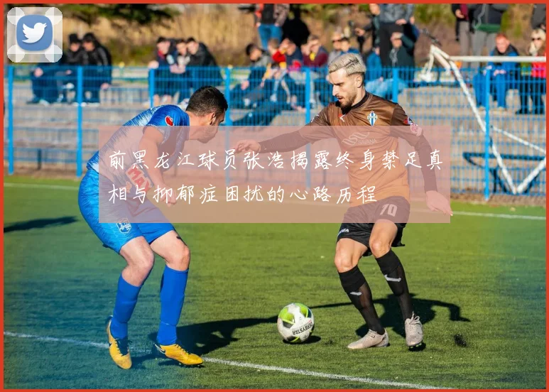 前黑龙江球员张浩揭露终身禁足真相与抑郁症困扰的心路历程