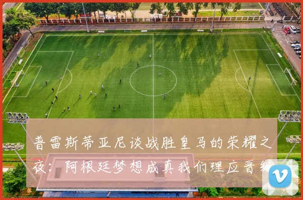 普雷斯蒂亚尼谈战胜皇马的荣耀之夜：阿根廷梦想成真我们理应晋级