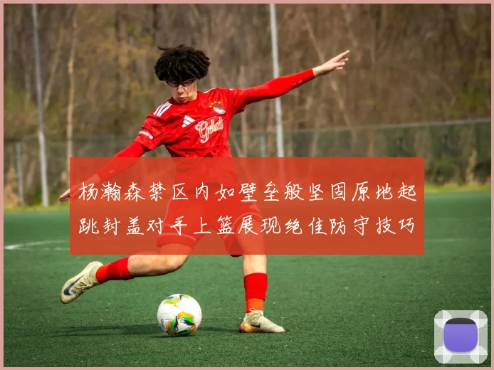 杨瀚森禁区内如壁垒般坚固原地起跳封盖对手上篮展现绝佳防守技巧