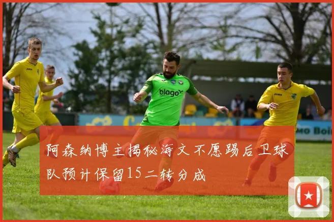 阿森纳博主揭秘海文不愿踢后卫球队预计保留15二转分成