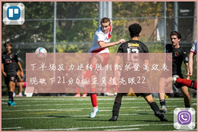 下半场发力逆转胜利凯尔登高效表现砍下21分6板正负值亮眼22