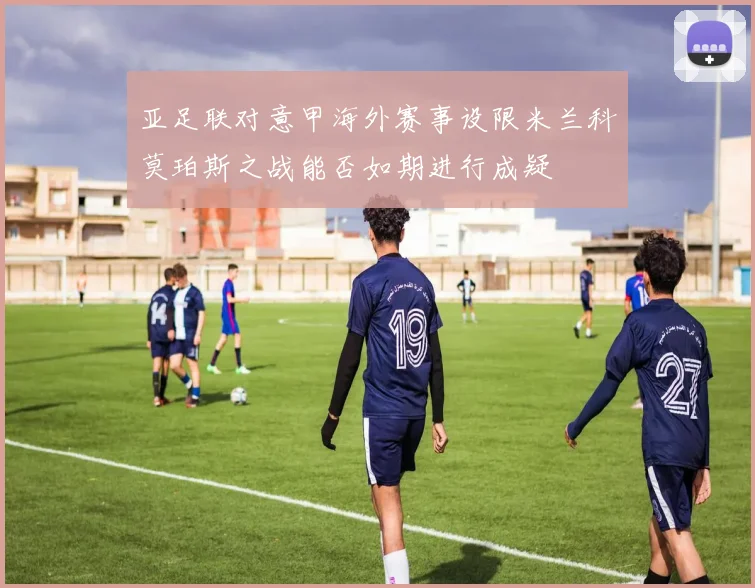 亚足联对意甲海外赛事设限米兰科莫珀斯之战能否如期进行成疑