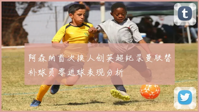 阿森纳首次换人创英超纪录曼联替补球员零进球表现分析