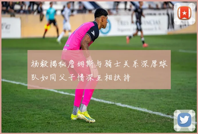 杨毅揭秘詹姆斯与骑士关系深厚球队如同父子情深互相扶持