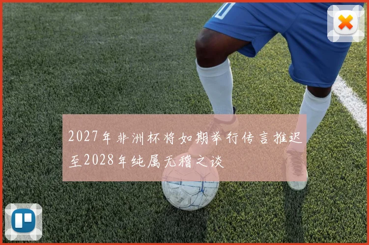 2027年非洲杯将如期举行传言推迟至2028年纯属无稽之谈