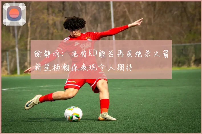 徐静雨：老将KD能否再度绝杀火箭新星杨瀚森表现令人期待