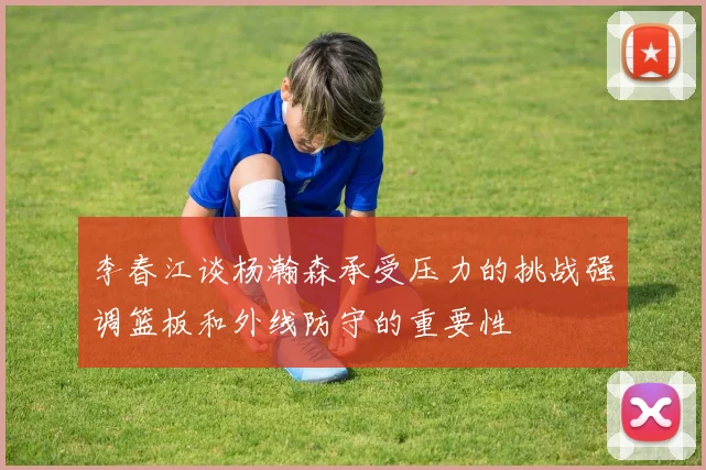 李春江谈杨瀚森承受压力的挑战强调篮板和外线防守的重要性