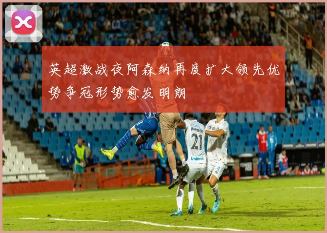 英超激战夜阿森纳再度扩大领先优势争冠形势愈发明朗