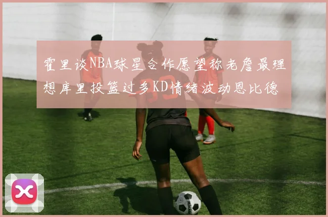 霍里谈NBA球星合作愿望称老詹最理想库里投篮过多KD情绪波动恩比德伤病困扰