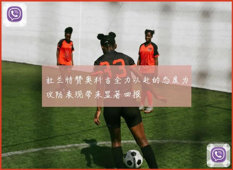 杜兰特赞奥科吉全力以赴的态度为攻防表现带来显著回报
