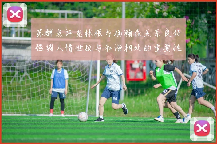 苏群点评克林根与杨瀚森关系良好强调人情世故与和谐相处的重要性